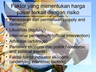 Faktor yang menentukan harga
    pasar terkait dengan risiko
• Penawaran dan permintaan (supply and
  demand)
• Likuiditas (liquidity)
• Intervensi pemerintah (official intervention)
• Arbitrase (arbitrage)
• Peristiwa ekonomi dan politik (economic
  and political events)
• Faktor-faktor indikator ekonomi
  (underlying economic factors)
 