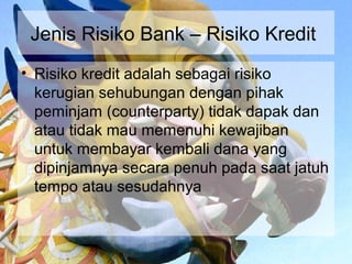 Jenis Risiko Bank – Risiko Kredit
• Risiko kredit adalah sebagai risiko
  kerugian sehubungan dengan pihak
  peminjam (counterparty) tidak dapak dan
  atau tidak mau memenuhi kewajiban
  untuk membayar kembali dana yang
  dipinjamnya secara penuh pada saat jatuh
  tempo atau sesudahnya
 