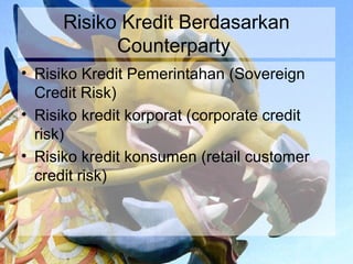 Risiko Kredit Berdasarkan
            Counterparty
• Risiko Kredit Pemerintahan (Sovereign
  Credit Risk)
• Risiko kredit korporat (corporate credit
  risk)
• Risiko kredit konsumen (retail customer
  credit risk)
 