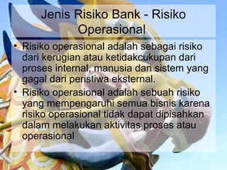 Jenis Risiko Bank - Risiko
            Operasional
• Risiko operasional adalah sebagai risiko
  dari kerugian atau ketidakcukupan dari
  proses internal, manusia dan sistem yang
  gagal dari peristiwa eksternal.
• Risiko operasional adalah sebuah risiko
  yang mempengaruhi semua bisnis karena
  risiko operasional tidak dapat dipisahkan
  dalam melakukan aktivitas proses atau
  operasional
 