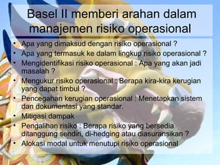 Basel II memberi arahan dalam
    manajemen risiko operasional
• Apa yang dimaksud dengan risiko operasional ?
• Apa yang termasuk ke dalam lingkup risiko operasional ?
• Mengidentifikasi risiko operasional : Apa yang akan jadi
  masalah ?
• Mengukur risiko operasional : Berapa kira-kira kerugian
  yang dapat timbul ?
• Pencegahan kerugian operasional : Menetapkan sistem
  dan dokumentasi yang standar.
• Mitigasi dampak
• Pengalihan risiko : Berapa risiko yang bersedia
  ditanggung sendiri, di-hedging atau diasuransikan ?
• Alokasi modal untuk menutupi risiko operasional
 