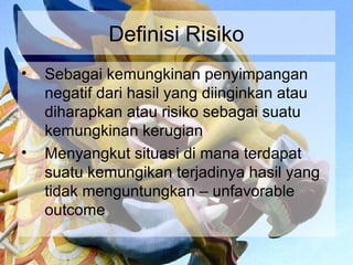 Definisi Risiko
•   Sebagai kemungkinan penyimpangan
    negatif dari hasil yang diinginkan atau
    diharapkan atau risiko sebagai suatu
    kemungkinan kerugian
•   Menyangkut situasi di mana terdapat
    suatu kemungikan terjadinya hasil yang
    tidak menguntungkan – unfavorable
    outcome
 