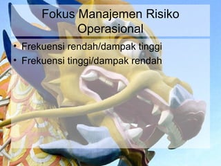 Fokus Manajemen Risiko
            Operasional
• Frekuensi rendah/dampak tinggi
• Frekuensi tinggi/dampak rendah
 