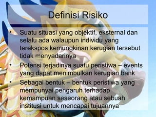 Definisi Risiko
•   Suatu situasi yang objektif, eksternal dan
    selalu ada walaupun individu yang
    terekspos kemungkinan kerugian tersebut
    tidak menyadarinya
•   Potensi terjadinya suatu peristiwa – events
    yang dapat menimbulkan kerugian bank
•   Sebagai bentuk – bentuk peristiwa yang
    mempunyai pengaruh terhadap
    kemampuan seseorang atau sebuah
    institusi untuk mencapai tujuannya
 