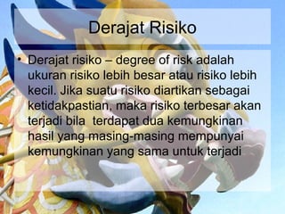 Derajat Risiko
• Derajat risiko – degree of risk adalah
  ukuran risiko lebih besar atau risiko lebih
  kecil. Jika suatu risiko diartikan sebagai
  ketidakpastian, maka risiko terbesar akan
  terjadi bila terdapat dua kemungkinan
  hasil yang masing-masing mempunyai
  kemungkinan yang sama untuk terjadi
 