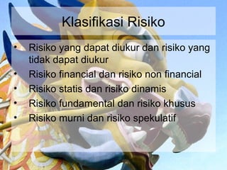 Klasifikasi Risiko
•   Risiko yang dapat diukur dan risiko yang
    tidak dapat diukur
•   Risiko financial dan risiko non financial
•   Risiko statis dan risiko dinamis
•   Risiko fundamental dan risiko khusus
•   Risiko murni dan risiko spekulatif
 