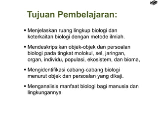Tujuan Pembelajaran:
 Menjelaskan ruang lingkup biologi dan
keterkaitan biologi dengan metode ilmiah.
 Mendeskripsikan o...