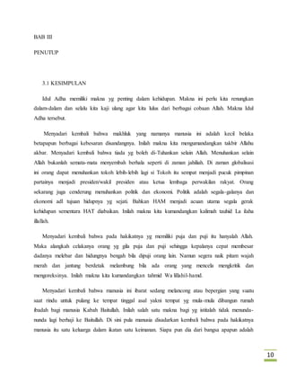 10 
BAB III 
PENUTUP 
3.1 KESIMPULAN 
Idul Adha memiliki makna yg penting dalam kehidupan. Makna ini perlu kita renungkan 
dalam-dalam dan selalu kita kaji ulang agar kita lulus dari berbagai cobaan Allah. Makna Idul 
Adha tersebut. 
Menyadari kembali bahwa makhluk yang namanya manusia ini adalah kecil belaka 
betapapun berbagai kebesaran disandangnya. Inilah makna kita mengumandangkan takbir Allahu 
akbar. Menyadari kembali bahwa tiada yg boleh di-Tuhankan selain Allah. Menuhankan selain 
Allah bukanlah semata-mata menyembah berhala seperti di zaman jahiliah. Di zaman globalisasi 
ini orang dapat menuhankan tokoh lebih-lebih lagi si Tokoh itu sempat menjadi pucuk pimpinan 
partainya menjadi presiden/wakil presiden atau ketua lembaga perwakilan rakyat. Orang 
sekarang juga cenderung menuhankan politik dan ekonomi. Politik adalah segala-galanya dan 
ekonomi adl tujuan hidupnya yg sejati. Bahkan HAM menjadi acuan utama segala gerak 
kehidupan sementara HAT diabaikan. Inilah makna kita kumandangkan kalimah tauhid La ilaha 
illallah. 
Menyadari kembali bahwa pada hakikatnya yg memiliki puja dan puji itu hanyalah Allah. 
Maka alangkah celakanya orang yg gila puja dan puji sehingga kepalanya cepat membesar 
dadanya melebar dan hidungnya bengah bila dipuji orang lain. Namun segera naik pitam wajah 
merah dan jantung berdetak melambung bila ada orang yang mencela mengkritik dan 
mengoreksinya. Inilah makna kita kumandangkan tahmid Wa lillahil-hamd. 
Menyadari kembali bahwa manusia ini ibarat sedang melancong atau bepergian yang suatu 
saat rindu untuk pulang ke tempat tinggal asal yakni tempat yg mula-mula dibangun rumah 
ibadah bagi manusia Kabah Baitullah. Inilah salah satu makna bagi yg istitalah tidak menunda-nunda 
lagi berhaji ke Baitullah. Di sini pula manusia disadarkan kembali bahwa pada hakikatnya 
manusia itu satu keluarga dalam ikatan satu keimanan. Siapa pun dia dari bangsa apapun adalah 
 