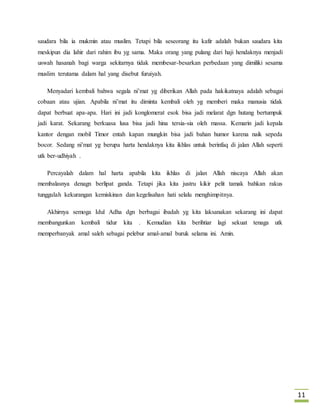 11 
saudara bila ia mukmin atau muslim. Tetapi bila seseorang itu kafir adalah bukan saudara kita 
meskipun dia lahir dari rahim ibu yg sama. Maka orang yang pulang dari haji hendaknya menjadi 
uswah hasanah bagi warga sekitarnya tidak membesar-besarkan perbedaan yang dimiliki sesama 
muslim terutama dalam hal yang disebut furuiyah. 
Menyadari kembali bahwa segala ni’mat yg diberikan Allah pada hakikatnaya adalah sebagai 
cobaan atau ujian. Apabila ni’mat itu diminta kembali oleh yg memberi maka manusia tidak 
dapat berbuat apa-apa. Hari ini jadi konglomerat esok bisa jadi melarat dgn hutang bertumpuk 
jadi karat. Sekarang berkuasa lusa bisa jadi hina tersia-sia oleh massa. Kemarin jadi kepala 
kantor dengan mobil Timor entah kapan mungkin bisa jadi bahan humor karena naik sepeda 
bocor. Sedang ni’mat yg berupa harta hendaknya kita ikhlas untuk berinfaq di jalan Allah seperti 
utk ber-udhiyah . 
Percayalah dalam hal harta apabila kita ikhlas di jalan Allah niscaya Allah akan 
membalasnya denagn berlipat ganda. Tetapi jika kita justru kikir pelit tamak bahkan rakus 
tunggulah kekurangan kemiskinan dan kegelisahan hati selalu menghimpitnya. 
Akhirnya semoga Idul Adha dgn berbagai ibadah yg kita laksanakan sekarang ini dapat 
membangunkan kembali tidur kita . Kemudian kita berihtiar lagi sekuat tenaga utk 
memperbanyak amal saleh sebagai pelebur amal-amal buruk selama ini. Amin. 
 