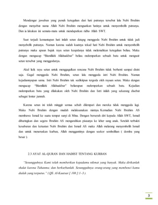 3 
Mendengar jawaban yang penuh keteguhan dari hati putranya tersebut lalu Nabi Ibrahim 
dengan menyebut nama Allah Nabi Ibrahim menguatkan hatinya untuk menyembelih putranya. 
Dan ia lakukan ini semata-mata untuk mendapatkan ridho Allah SWT. 
Saat terjadi kemantapan hati inilah setan datqng menggoda Nabi Ibrahim untuk tidak jadi 
menyebelih putranya. Namun karena sudah kuatnya tekad hati Nabi Ibrahim untuk menyembelih 
putranya maka apaun bujuk rayu setan keapdanya tidak melemahkan keteguhan beliau. Maka 
dengan mengucap “Bismillahi Allahuakbar” beliau melemparkan sebuah batu untuk mengusir 
setan tersebut yang menggodanya. 
Akal licik rayu setan untuk menggagalkan rencana Nabi Ibrahim tidak berhenti sampai disini 
saja. Gagal menggoda Nabi Ibrahim, setan lalu menggoda istri Nabi Ibrahim. Namun 
kejadiannyapun sama. Istri Nabi Ibrahim tak sedikitpun tergoda oleh rayuan setan. Maka dengan 
mengucap “Bismillahi Allahuakbar” beliarupun melemparkan sebuah batu. Kejadian 
melemparkan batu yang dilakukan oleh Nabi Ibrahim dan Istri inilah yang sekarang disebut 
sebagai lontar jumrah. 
Karena setan ini telah minggir semua sebab dilempari dan mereka tidak menggoda lagi. 
Maka Nabi Ibrahim dengan mudah melaksanakan niatnya. Kemudian Nabi Ibrahim AS 
membawa Ismail ke suatu tempat sunyi di Mina. Dengan berserah diri kepada Allah SWT, Ismail 
dibaringkan dan segera Ibrahim AS mengarahkan pisaunya ke leher sang anak. Setelah terbukti 
kesabaran dan ketaatan Nabi Ibrahim dan Ismail AS maka Allah melarang menyembelih Ismail 
dan untuk meneruskan kurban, Allah menggantinya dengan seekor sembelihan ( domba yang 
besar ). 
2.3 AYAT AL-QURAN DAN HADIST TENTANG KURBAN 
“Sesungguhnya Kami telah memberikan kepadamu nikmat yang banyak. Maka dirikanlah 
shalat karena Tuhanmu; dan berkurbanlah. Sesungguhnya orang-orang yang membenci kamu 
dialah yang terputus.” ( QS. Al-Kautsar [ 108 ]:1–3 ). 
 