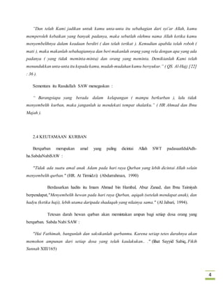 4 
”Dan telah Kami jadikan untuk kamu unta-unta itu sebahagian dari syi’ar Allah, kamu 
memperoleh kebaikan yang banyak padanya, maka sebutlah olehmu nama Allah ketika kamu 
menyembelihnya dalam keadaan berdiri ( dan telah terikat ). Kemudian apabila telah roboh ( 
mati ), maka makanlah sebahagiannya dan beri makanlah orang yang rela dengan apa yang ada 
padanya ( yang tidak meminta-minta) dan orang yang meminta. Demikianlah Kami telah 
menundukkan unta-unta itu kepada kamu, mudah-mudahan kamu bersyukur.” ( QS. Al-Hajj [22] 
: 36 ). 
Sementara itu Rasulullah SAW menegaskan : 
“ Barangsiapa yang berada dalam kelapangan ( mampu berkurban ), lalu tidak 
menyembelih kurban, maka janganlah ia mendekati tempat shalatku.” ( HR Ahmad dan Ibnu 
Majah ). 
2.4 KEUTAMAAN KURBAN 
Berqurban merupakan amal yang paling dicintai Allah SWT padasaatIdulAdh-ha. 
SabdaNabiSAW : 
"Tidak ada suatu amal anak Adam pada hari raya Qurban yang lebih dicintai Allah selain 
menyembelih qurban." (HR. At Tirmidzi) (Abdurrahman, 1990) 
Berdasarkan hadits itu Imam Ahmad bin Hambal, Abuz Zanad, dan Ibnu Taimiyah 
berpendapat,"Menyembelih hewan pada hari raya Qurban, aqiqah (setelah mendapat anak), dan 
hadyu (ketika haji), lebih utama daripada shadaqah yang nilainya sama." (Al Jabari, 1994). 
Tetesan darah hewan qurban akan memintakan ampun bagi setiap dosa orang yang 
berqurban. Sabda Nabi SAW : 
"Hai Fathimah, bangunlah dan saksikanlah qurbanmu. Karena set iap tetes darahnya akan 
memohon ampunan dari setiap dosa yang telah kaulakukan.. ." (lihat Sayyid Sabiq, Fikih 
Sunnah XIII/165) 
 