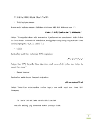5 
2.5 HUKUM BERKURBAN ADA 3, YAITU : 
 Wajib bagi yang mampu 
Kurban wajib bagi yang mampu, dijelaskan oleh firman Allah QS. Al-Kautsar ayat 1-3: 
٣﴿رتبلااوهكئناشن ا﴾ ٢﴿رحناوكبرللصف﴾ ١﴿ڕٽ ۏک الڬ ڼ ٻ طءااڼا﴾ 
Artinya: ”Sesungguhnya kami telah memberikan kepadamu nikmat yang banyak. Maka dirikan 
lah shalat karena Tuhanmu dan berkubanlah. Sesungguhnya orang-orang yang membenci kamu 
dialah yang terputus.” (QS. Al-Kautsar 1-3) 
 Sunnah 
Berdasarkan hadist Nabi Muhammad SAW menjelaskan: 
قالامرتبالنحروهوسبةلكم 
Artinya: Nabi SAW bersabda: ”Saya diperintah untuk menyembelih kurban dan kurban itu 
sunnah bagi kamu.” 
 Sunnah Muakkad 
Berdasarkan hadist riwayat Daruqutni menjelaskan: 
كتبعلالنحرولیسبواجبعلیكم 
Artinya: ”Diwajibkan melaksanakan kurban bagiku dan tidak wajib atas kamu.”(HR. 
Daruqutni) 
2.6 JENIS DAN SYARAT HEWAN BERKURBAN 
Jenis-jenis binatang yang dapat untuk kurban, syaratnya adalah: 
 