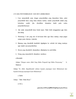 7 
2.9 CARA PENYEMBELIHAN DAN DO’A BERKURBAN 
1. Cara menyembelih sama dengan penyembelihan yang disyaratkan Islam, yakni 
penyembelih harus orang Islam (khusus kurban, sunnah penyembelih adalah yang 
berkurban sendiri, jika diwakilkan disunatkan hadiri pada waktu 
penyembelihannya) 
2. Alat untuk menyembelih harus benda tajam. Tidak boleh menggunakan gigi, kuku 
dan tulang. 
3. Memotong 2 urat yang ada di kiri-kanan leher agar lekas matinya, tetapi jangan 
sampai putus lehernya (makruh). 
4. Binatang yang disembelih hendaklah digulingkan ke sebelah kiri tulang rusuknya 
agar mudah saat penyembelihan. 
5. Hewan yang disembelih disunnahkan dihadapkan ke arah Kiblat. 
6. Orang yang menyembelih disunatkan membaca: 
a.Basmalah: 
Artinya: “Dengan nama Allah Yang Maha Pengasih lagi Maha Penyayang.” b. 
Shalawat: 
Artinya: ”Ya Allah, limpahkanlah rahmat kepada junjungan kami Muhammad dan 
kepada keluarga junjungan kami Muhammad.” 
c.Takbir 
Artinya: ”Allah Maha Besar.” 
d. Do`a: 
بسماللهالرحمنالرحیماللهمهذهمنكفتقبلمنیانكانتارحمالرحمین 
 
