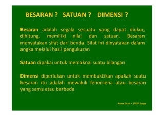BESARAN ? SATUAN ? DIMENSI ?

Besaran adalah segala sesuatu yang dapat diukur,
dihitung, memiliki nilai dan satuan. Besaran
menyatakan sifat dari benda. Sifat ini dinyatakan dalam
angka melalui hasil pengukuran

Satuan dipakai untuk memaknai suatu bilangan

Dimensi diperlukan untuk membuktikan apakah suatu
besaran itu adalah mewakili fenomena atau besaran
yang sama atau berbeda

                                           Anne Sirait – STKIP Surya
 
