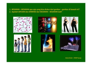 1. BESARAN – BESARAN apa saja yang bisa diukur dari gambar – gambar di bawah ini?
2. Apakah SATUAN dan DIMENSI dari BESARAN – BESARAN tadi?




                                                                Anne Sirait – STKIP Surya
 