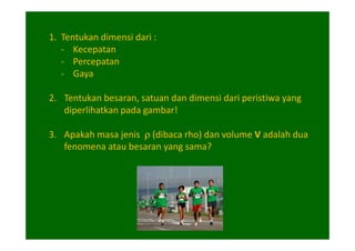 1. Tentukan dimensi dari :
   - Kecepatan
   - Percepatan
   - Gaya

2. Tentukan besaran, satuan dan dimensi dari peristiwa yang
   diperlihatkan pada gambar!

3. Apakah masa jenis ρ (dibaca rho) dan volume V adalah dua
   fenomena atau besaran yang sama?
 