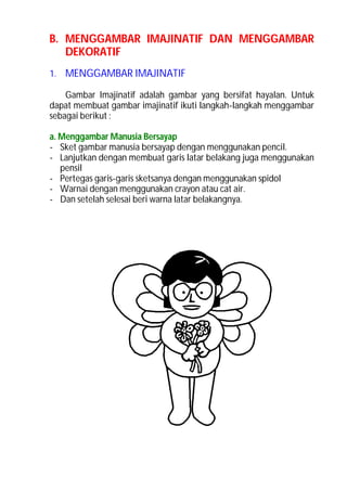 B. MENGGAMBAR IMAJINATIF DAN MENGGAMBAR
   DEKORATIF
1. MENGGAMBAR IMAJINATIF

    Gambar Imajinatif adalah gambar yang bersifat hayalan. Untuk
dapat membuat gambar imajinatif ikuti langkah-langkah menggambar
sebagai berikut :

a. Menggambar Manusia Bersayap
- Sket gambar manusia bersayap dengan menggunakan pencil.
- Lanjutkan dengan membuat garis latar belakang juga menggunakan
   pensil
- Pertegas garis-garis sketsanya dengan menggunakan spidol
- Warnai dengan menggunakan crayon atau cat air.
- Dan setelah selesai beri warna latar belakangnya.
 