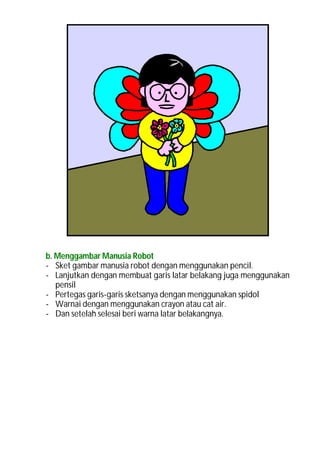 b. Menggambar Manusia Robot
- Sket gambar manusia robot dengan menggunakan pencil.
- Lanjutkan dengan membuat garis latar belakang juga menggunakan
   pensil
- Pertegas garis-garis sketsanya dengan menggunakan spidol
- Warnai dengan menggunakan crayon atau cat air.
- Dan setelah selesai beri warna latar belakangnya.
 