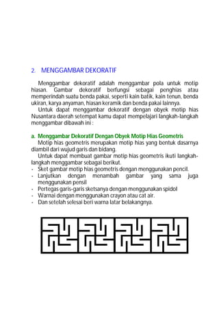 2. MENGGAMBAR DEKORATIF

   Menggambar dekoratif adalah menggambar pola untuk motip
hiasan. Gambar dekoratif berfungsi sebagai penghias atau
memperindah suatu benda pakai, seperti kain batik, kain tenun, benda
ukiran, karya anyaman, hiasan keramik dan benda pakai lainnya.
   Untuk dapat menggambar dekoratif dengan obyek motip hias
Nusantara daerah setempat kamu dapat mempelajari langkah-langkah
menggambar dibawah ini :

a. Menggambar Dekoratif Dengan Obyek Motip Hias Geometris
   Motip hias geometris merupakan motip hias yang bentuk dasarnya
diambil dari wujud garis dan bidang.
   Untuk dapat membuat gambar motip hias geometris ikuti langkah-
langkah menggambar sebagai berikut.
- Sket gambar motip hias geometris dengan menggunakan pencil.
- Lanjutkan dengan menambah gambar yang sama juga
   menggunakan pensil
- Pertegas garis-garis sketsanya dengan menggunakan spidol
- Warnai dengan menggunakan crayon atau cat air.
- Dan setelah selesai beri warna latar belakangnya.
 