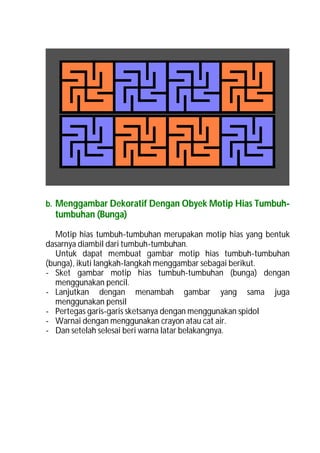 b. Menggambar Dekoratif Dengan Obyek Motip Hias Tumbuh-
  tumbuhan (Bunga)

   Motip hias tumbuh-tumbuhan merupakan motip hias yang bentuk
dasarnya diambil dari tumbuh-tumbuhan.
   Untuk dapat membuat gambar motip hias tumbuh-tumbuhan
(bunga), ikuti langkah-langkah menggambar sebagai berikut.
- Sket gambar motip hias tumbuh-tumbuhan (bunga) dengan
   menggunakan pencil.
- Lanjutkan dengan menambah gambar yang sama juga
   menggunakan pensil
- Pertegas garis-garis sketsanya dengan menggunakan spidol
- Warnai dengan menggunakan crayon atau cat air.
- Dan setelah selesai beri warna latar belakangnya.
 