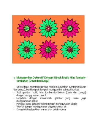 c. Menggambar Dekoratif Dengan Obyek Motip Hias Tumbuh-
  tumbuhan (Daun dan Bunga)

  Untuk dapat membuat gambar motip hias tumbuh-tumbuhan (daun
dan bunga), ikuti langkah-langkah menggambar sebagai berikut.
- Sket gambar motip hias tumbuh-tumbuhan (daun dan bunga)
  dengan menggunakan pencil.
- Lanjutkan dengan menambah gambar yang sama juga
  menggunakan pensil
- Pertegas garis-garis sketsanya dengan menggunakan spidol
- Warnai dengan menggunakan crayon atau cat air.
- Dan setelah selesai beri warna latar belakangnya.
 