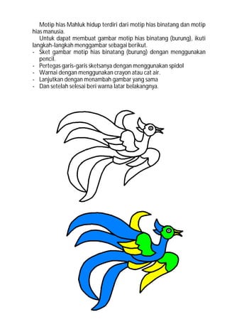 Motip hias Mahluk hidup terdiri dari motip hias binatang dan motip
hias manusia.
   Untuk dapat membuat gambar motip hias binatang (burung), ikuti
langkah-langkah menggambar sebagai berikut.
- Sket gambar motip hias binatang (burung) dengan menggunakan
   pencil.
- Pertegas garis-garis sketsanya dengan menggunakan spidol
- Warnai dengan menggunakan crayon atau cat air.
- Lanjutkan dengan menambah gambar yang sama
- Dan setelah selesai beri warna latar belakangnya.
 