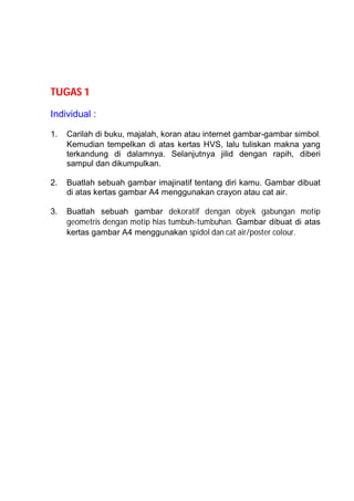 TUGAS 1

Individual :

1.   Carilah di buku, majalah, koran atau internet gambar-gambar simbol.
     Kemudian tempelkan di atas kertas HVS, lalu tuliskan makna yang
     terkandung di dalamnya. Selanjutnya jilid dengan rapih, diberi
     sampul dan dikumpulkan.

2.   Buatlah sebuah gambar imajinatif tentang diri kamu. Gambar dibuat
     di atas kertas gambar A4 menggunakan crayon atau cat air.

3.   Buatlah sebuah gambar dekoratif dengan obyek gabungan motip
     geometris dengan motip hias tumbuh-tumbuhan. Gambar dibuat di atas
     kertas gambar A4 menggunakan spidol dan cat air/poster colour.
 