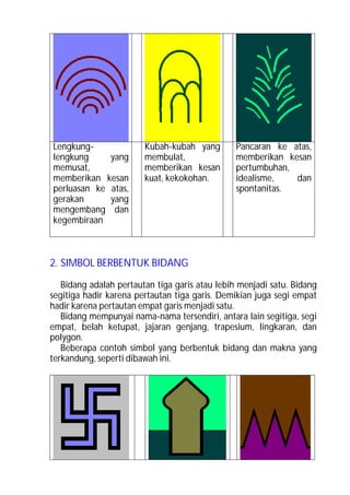 Lengkung-               Kubah-kubah yang        Pancaran ke atas,
lengkung     yang       membulat,               memberikan kesan
memusat,                memberikan kesan        pertumbuhan,
memberikan kesan        kuat, kekokohan.        idealisme,   dan
perluasan ke atas,                              spontanitas.
gerakan      yang
mengembang dan
kegembiraan



2. SIMBOL BERBENTUK BIDANG

   Bidang adalah pertautan tiga garis atau lebih menjadi satu. Bidang
segitiga hadir karena pertautan tiga garis. Demikian juga segi empat
hadir karena pertautan empat garis menjadi satu.
   Bidang mempunyai nama-nama tersendiri, antara lain segitiga, segi
empat, belah ketupat, jajaran genjang, trapesium, lingkaran, dan
polygon.
   Beberapa contoh simbol yang berbentuk bidang dan makna yang
terkandung, seperti dibawah ini.
 