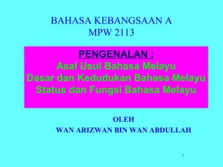 1
BAHASA KEBANGSAAN A
MPW 2113
OLEH
WAN ARIZWAN BIN WAN ABDULLAH
PENGENALAN :
Asal Usul Bahasa Melayu
Dasar dan Kedudukan Bahasa Melayu
Status dan Fungsi Bahasa Melayu
 