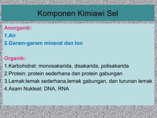 Komponen Kimiawi Sel 
Anorganik: 
1.Air 
2.Garam-garam mineral dan Ion 
Organik: 
1.Karbohidrat: monosakarida, disakarida, polisakarida 
2.Protein: protein sederhana dan protein gabungan 
3.Lemak:lemak sederhana,lemak gabungan, dan turunan lemak 
4.Asam Nukleat: DNA, RNA 
 