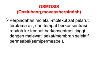 OSMOSIS 
(Os=lubang,movea=berpindah) 
Perpindahan molekul-molekul zat pelarut, 
terutama air, dari tempat berkonsentrasi 
rendah ke tempat berkonsentrasi tinggi 
dengan melewati sekat/membran selektif 
permeabel(semipermeabel). 
 