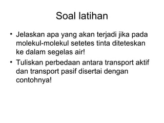 Soal latihan 
• Jelaskan apa yang akan terjadi jika pada 
molekul-molekul setetes tinta diteteskan 
ke dalam segelas air! 
• Tuliskan perbedaan antara transport aktif 
dan transport pasif disertai dengan 
contohnya! 
