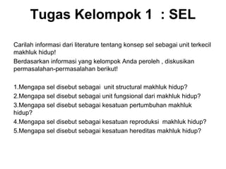 Tugas Kelompok 1 : SEL 
Carilah informasi dari literature tentang konsep sel sebagai unit terkecil 
makhluk hidup! 
Berdasarkan informasi yang kelompok Anda peroleh , diskusikan 
permasalahan-permasalahan berikut! 
1.Mengapa sel disebut sebagai unit structural makhluk hidup? 
2.Mengapa sel disebut sebagai unit fungsional dari makhluk hidup? 
3.Mengapa sel disebut sebagai kesatuan pertumbuhan makhluk 
hidup? 
4.Mengapa sel disebut sebagai kesatuan reproduksi makhluk hidup? 
5.Mengapa sel disebut sebagai kesatuan hereditas makhluk hidup? 
 