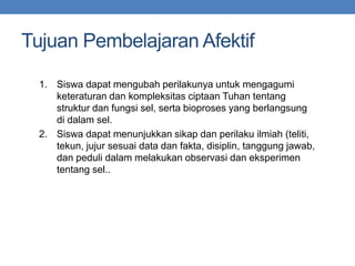 Tujuan Pembelajaran Afektif
1. Siswa dapat mengubah perilakunya untuk mengagumi
keteraturan dan kompleksitas ciptaan Tuhan tentang
struktur dan fungsi sel, serta bioproses yang berlangsung
di dalam sel.
2. Siswa dapat menunjukkan sikap dan perilaku ilmiah (teliti,
tekun, jujur sesuai data dan fakta, disiplin, tanggung jawab,
dan peduli dalam melakukan observasi dan eksperimen
tentang sel..
 