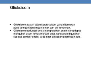 Glioksisom
• Glioksisom adalah sejenis peroksisom yang ditemukan
pada jaringan penyimpan lemak dari biji tumbuhan.
• Glioksisom berfungsi untuk menghasilkan enzim yang dapat
mengubah asam lemak menjadi gula, yang akan digunakan
sebagai sumber energi pada saat biji sedang berkecambah.
 