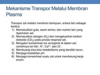 Mekanisme Transpor Melalui Membran
Plasma
Transpor zat melalui membran bertujuan, antara lain sebagai
berikut:
1) Memasukkan gula, asam amino, dan nutrien lain yang
diperlukan sel.
2) Memasukkan oksigen (O2) dan mengeluarkan karbon
dioksida (CO2) pada proses respirasi sel.
3) Mengatur konsentrasi ion anorganik di dalam sel,
contohnya ion Na+, K+, Ca2+, dan Cl-.
4) Membuang sisa-sisa metabolisme yang bersifat racun.
5) Menjaga kestabilan pH.
6) Menjaga konsentrasi suatu zat untuk mendukung kerja
enzim.
 