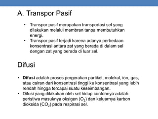 A. Transpor Pasif
• Transpor pasif merupakan transportasi sel yang
dilakukan melalui membran tanpa membutuhkan
energi.
• Transpor pasif terjadi karena adanya perbedaan
konsentrasi antara zat yang berada di dalam sel
dengan zat yang berada di luar sel.
Difusi
• Difusi adalah proses pergerakan partikel, molekul, ion, gas,
atau cairan dari konsentrasi tinggi ke konsentrasi yang lebih
rendah hingga tercapai suatu keseimbangan.
• Difusi yang dilakukan oleh sel hidup contohnya adalah
peristiwa masuknya oksigen (O2) dan keluarnya karbon
dioksida (CO2) pada respirasi sel.
 