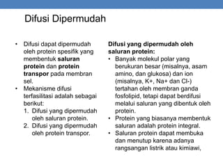 Difusi Dipermudah
• Difusi dapat dipermudah
oleh protein spesifik yang
membentuk saluran
protein dan protein
transpor pada membran
sel.
• Mekanisme difusi
terfasilitasi adalah sebagai
berikut:
1. Difusi yang dipermudah
oleh saluran protein.
2. Difusi yang dipermudah
oleh protein transpor.
Difusi yang dipermudah oleh
saluran protein:
• Banyak molekul polar yang
berukuran besar (misalnya, asam
amino, dan glukosa) dan ion
(misalnya, K+, Na+ dan Cl-)
tertahan oleh membran ganda
fosfolipid, tetapi dapat berdifusi
melalui saluran yang dibentuk oleh
protein.
• Protein yang biasanya membentuk
saluran adalah protein integral.
• Saluran protein dapat membuka
dan menutup karena adanya
rangsangan listrik atau kimiawi,
 