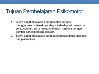 Tujuan Pembelajaran Psikomotor
1. Siswa dapat melakukan pengamatan dengan
menggunakan mikroskop cahaya terhadap sel hewan dan
sel tumbuhan, serta membandingkan hasilnya dengan
gambar dari mikroskop elektron.
2. Siswa dapat melakukan percobaan proses difusi, osmosis,
dan plasmolisis.
 