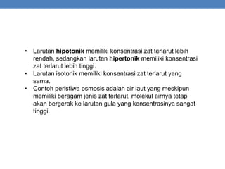 • Larutan hipotonik memiliki konsentrasi zat terlarut lebih
rendah, sedangkan larutan hipertonik memiliki konsentrasi
zat terlarut lebih tinggi.
• Larutan isotonik memiliki konsentrasi zat terlarut yang
sama.
• Contoh peristiwa osmosis adalah air laut yang meskipun
memiliki beragam jenis zat terlarut, molekul airnya tetap
akan bergerak ke larutan gula yang konsentrasinya sangat
tinggi.
 
