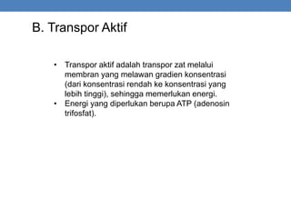 B. Transpor Aktif
• Transpor aktif adalah transpor zat melalui
membran yang melawan gradien konsentrasi
(dari konsentrasi rendah ke konsentrasi yang
lebih tinggi), sehingga memerlukan energi.
• Energi yang diperlukan berupa ATP (adenosin
trifosfat).
 