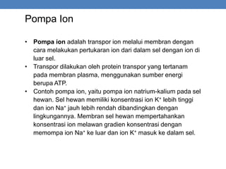 Pompa Ion
• Pompa ion adalah transpor ion melalui membran dengan
cara melakukan pertukaran ion dari dalam sel dengan ion di
luar sel.
• Transpor dilakukan oleh protein transpor yang tertanam
pada membran plasma, menggunakan sumber energi
berupa ATP.
• Contoh pompa ion, yaitu pompa ion natrium-kalium pada sel
hewan. Sel hewan memiliki konsentrasi ion K+ lebih tinggi
dan ion Na+ jauh lebih rendah dibandingkan dengan
lingkungannya. Membran sel hewan mempertahankan
konsentrasi ion melawan gradien konsentrasi dengan
memompa ion Na+ ke luar dan ion K+ masuk ke dalam sel.
 