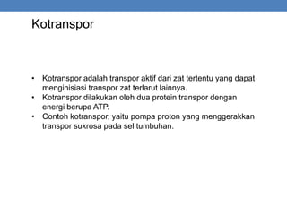 Kotranspor
• Kotranspor adalah transpor aktif dari zat tertentu yang dapat
menginisiasi transpor zat terlarut lainnya.
• Kotranspor dilakukan oleh dua protein transpor dengan
energi berupa ATP.
• Contoh kotranspor, yaitu pompa proton yang menggerakkan
transpor sukrosa pada sel tumbuhan.
 