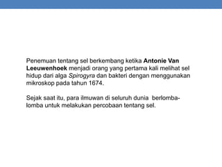 Penemuan tentang sel berkembang ketika Antonie Van
Leeuwenhoek menjadi orang yang pertama kali melihat sel
hidup dari alga Spirogyra dan bakteri dengan menggunakan
mikroskop pada tahun 1674.
Sejak saat itu, para ilmuwan di seluruh dunia berlomba-
lomba untuk melakukan percobaan tentang sel.
 