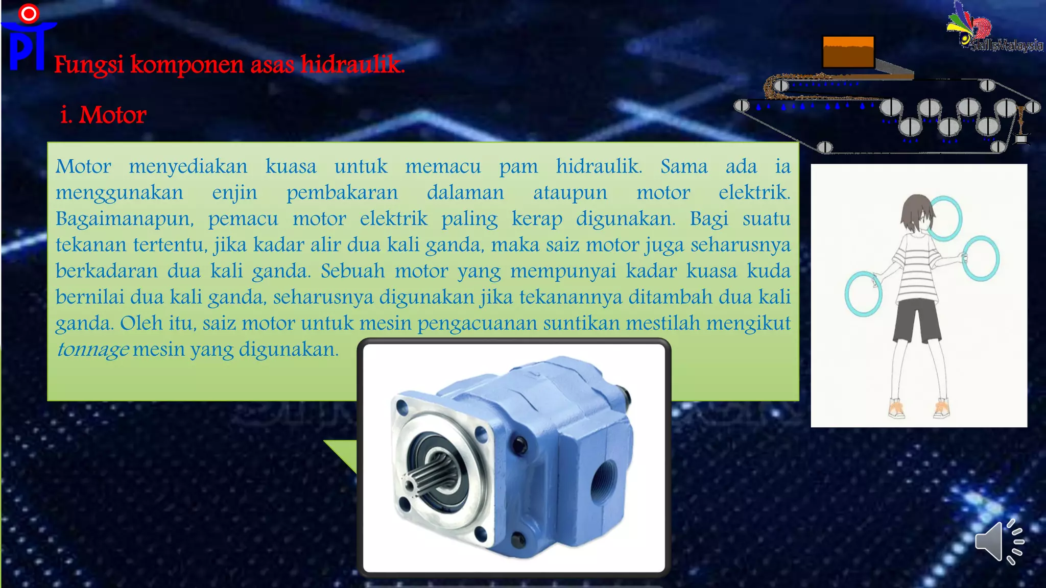 Fungsi komponen asas hidraulik.
i. Motor
Motor menyediakan kuasa untuk memacu pam hidraulik. Sama ada ia
menggunakan enjin pembakaran dalaman ataupun motor elektrik.
Bagaimanapun, pemacu motor elektrik paling kerap digunakan. Bagi suatu
tekanan tertentu, jika kadar alir dua kali ganda, maka saiz motor juga seharusnya
berkadaran dua kali ganda. Sebuah motor yang mempunyai kadar kuasa kuda
bernilai dua kali ganda, seharusnya digunakan jika tekanannya ditambah dua kali
ganda. Oleh itu, saiz motor untuk mesin pengacuanan suntikan mestilah mengikut
tonnage mesin yang digunakan.
 