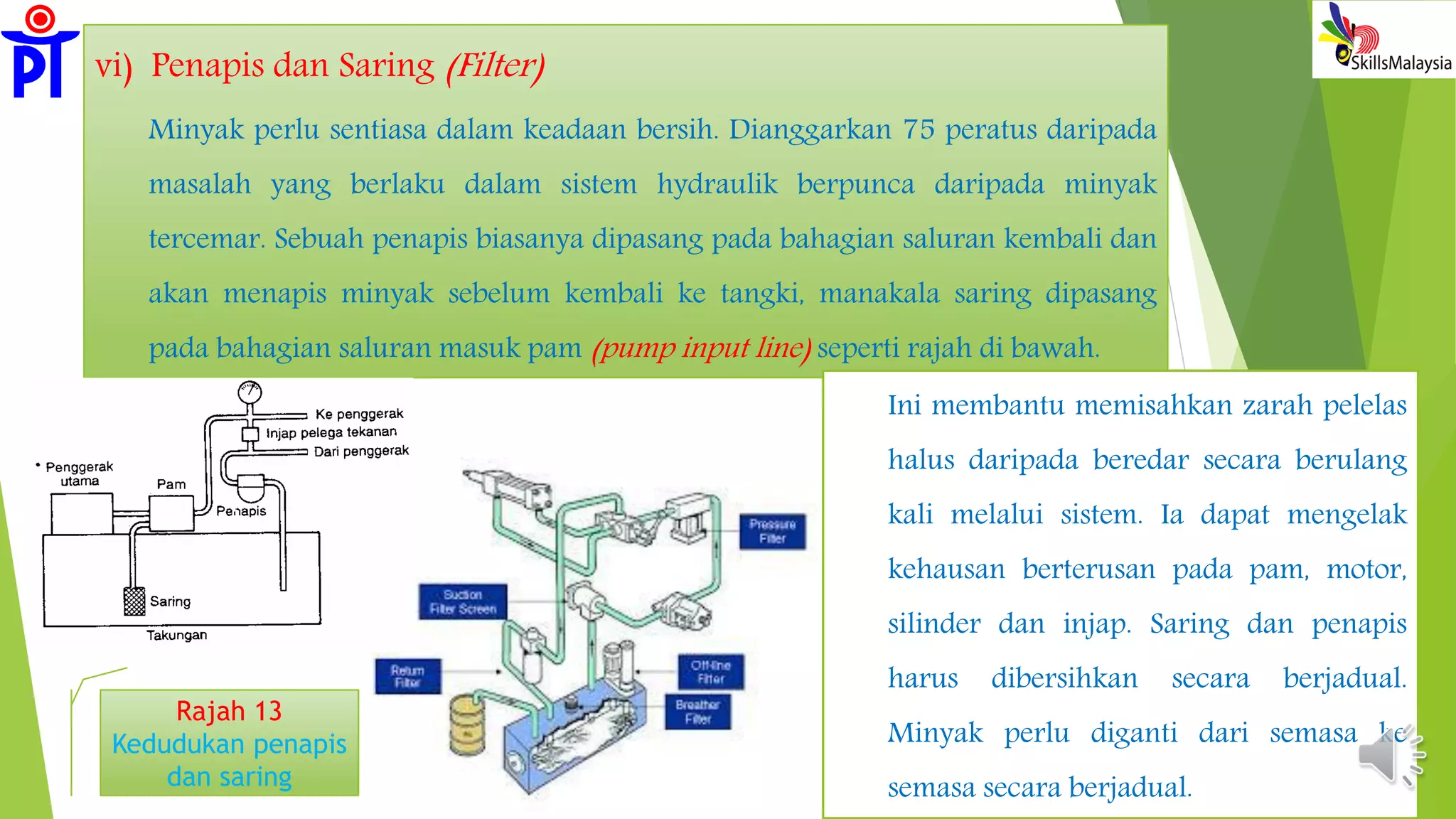 vi) Penapis dan Saring (Filter)
Minyak perlu sentiasa dalam keadaan bersih. Dianggarkan 75 peratus daripada
masalah yang berlaku dalam sistem hydraulik berpunca daripada minyak
tercemar. Sebuah penapis biasanya dipasang pada bahagian saluran kembali dan
akan menapis minyak sebelum kembali ke tangki, manakala saring dipasang
pada bahagian saluran masuk pam (pump input line) seperti rajah di bawah.
Rajah 13
Kedudukan penapis
dan saring
Ini membantu memisahkan zarah pelelas
halus daripada beredar secara berulang
kali melalui sistem. Ia dapat mengelak
kehausan berterusan pada pam, motor,
silinder dan injap. Saring dan penapis
harus dibersihkan secara berjadual.
Minyak perlu diganti dari semasa ke
semasa secara berjadual.
 
