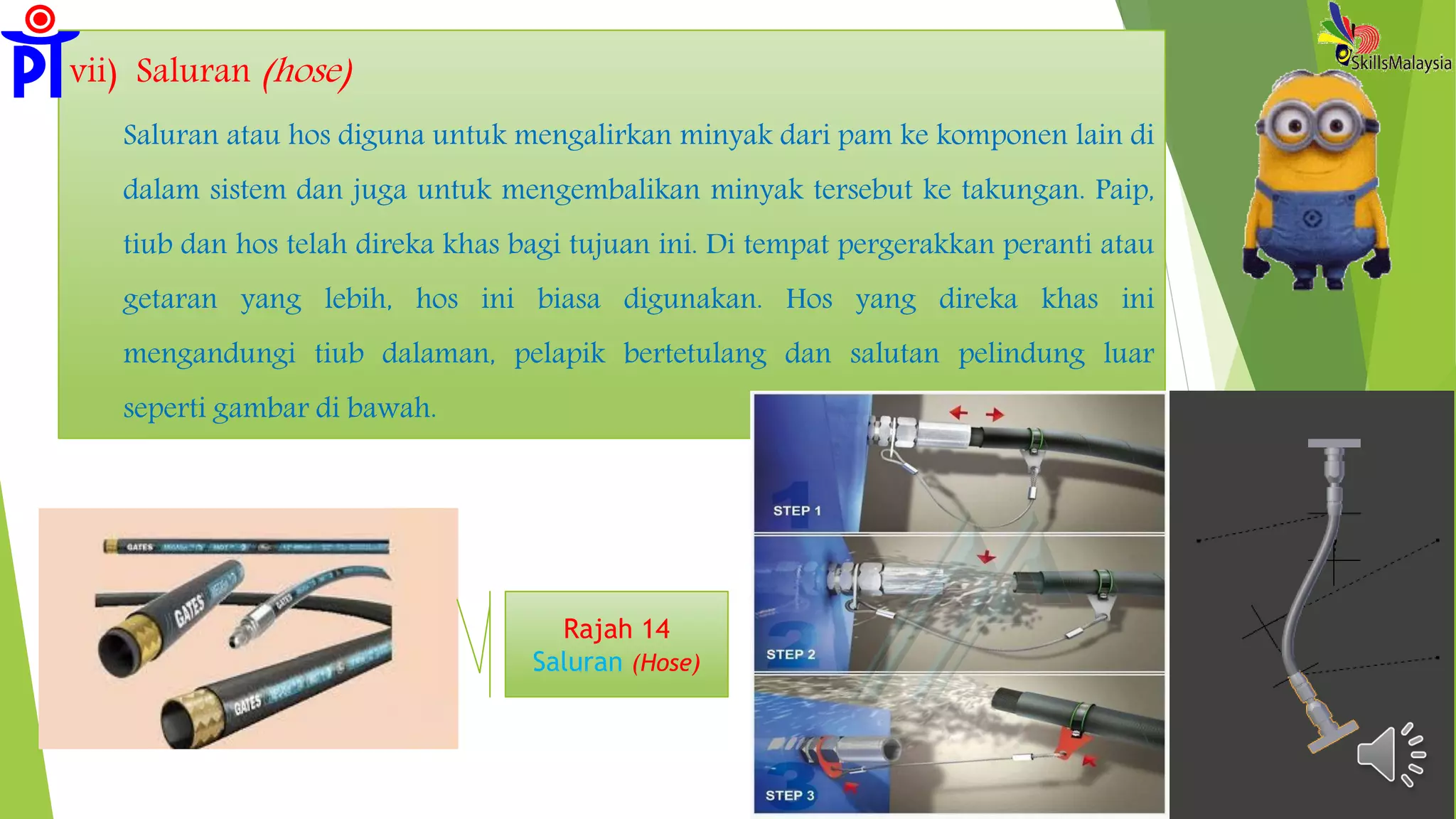 vii) Saluran (hose)
Saluran atau hos diguna untuk mengalirkan minyak dari pam ke komponen lain di
dalam sistem dan juga untuk mengembalikan minyak tersebut ke takungan. Paip,
tiub dan hos telah direka khas bagi tujuan ini. Di tempat pergerakkan peranti atau
getaran yang lebih, hos ini biasa digunakan. Hos yang direka khas ini
mengandungi tiub dalaman, pelapik bertetulang dan salutan pelindung luar
seperti gambar di bawah.
Rajah 14
Saluran (Hose)
 