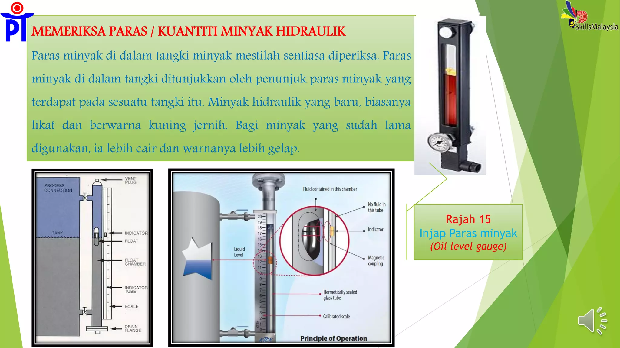 MEMERIKSA PARAS / KUANTITI MINYAK HIDRAULIK
Paras minyak di dalam tangki minyak mestilah sentiasa diperiksa. Paras
minyak di dalam tangki ditunjukkan oleh penunjuk paras minyak yang
terdapat pada sesuatu tangki itu. Minyak hidraulik yang baru, biasanya
likat dan berwarna kuning jernih. Bagi minyak yang sudah lama
digunakan, ia lebih cair dan warnanya lebih gelap.
Rajah 15
Injap Paras minyak
(Oil level gauge)
 