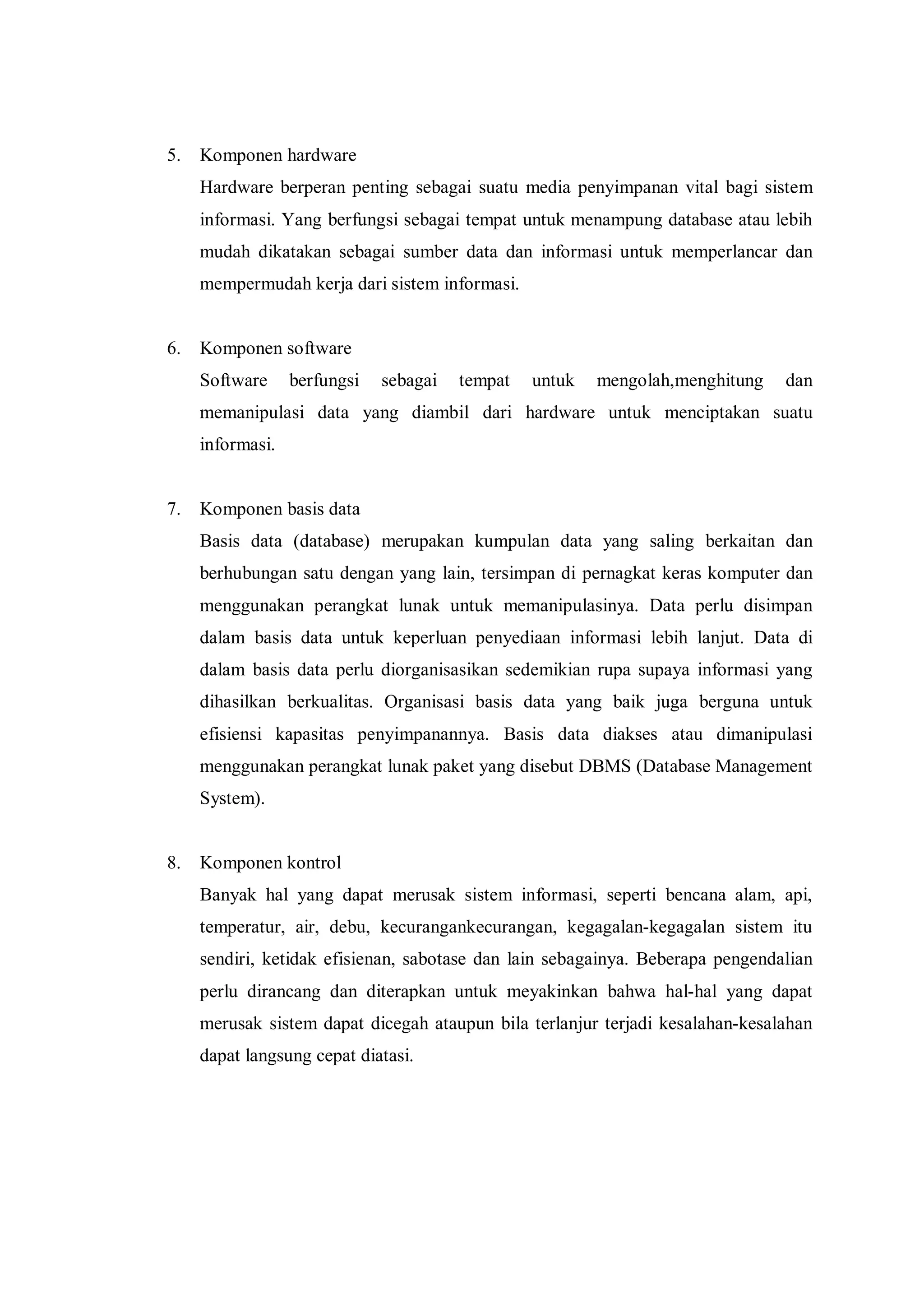5. Komponen hardware
Hardware berperan penting sebagai suatu media penyimpanan vital bagi sistem
informasi. Yang berfungsi sebagai tempat untuk menampung database atau lebih
mudah dikatakan sebagai sumber data dan informasi untuk memperlancar dan
mempermudah kerja dari sistem informasi.
6. Komponen software
Software berfungsi sebagai tempat untuk mengolah,menghitung dan
memanipulasi data yang diambil dari hardware untuk menciptakan suatu
informasi.
7. Komponen basis data
Basis data (database) merupakan kumpulan data yang saling berkaitan dan
berhubungan satu dengan yang lain, tersimpan di pernagkat keras komputer dan
menggunakan perangkat lunak untuk memanipulasinya. Data perlu disimpan
dalam basis data untuk keperluan penyediaan informasi lebih lanjut. Data di
dalam basis data perlu diorganisasikan sedemikian rupa supaya informasi yang
dihasilkan berkualitas. Organisasi basis data yang baik juga berguna untuk
efisiensi kapasitas penyimpanannya. Basis data diakses atau dimanipulasi
menggunakan perangkat lunak paket yang disebut DBMS (Database Management
System).
8. Komponen kontrol
Banyak hal yang dapat merusak sistem informasi, seperti bencana alam, api,
temperatur, air, debu, kecurangankecurangan, kegagalan-kegagalan sistem itu
sendiri, ketidak efisienan, sabotase dan lain sebagainya. Beberapa pengendalian
perlu dirancang dan diterapkan untuk meyakinkan bahwa hal-hal yang dapat
merusak sistem dapat dicegah ataupun bila terlanjur terjadi kesalahan-kesalahan
dapat langsung cepat diatasi.
 