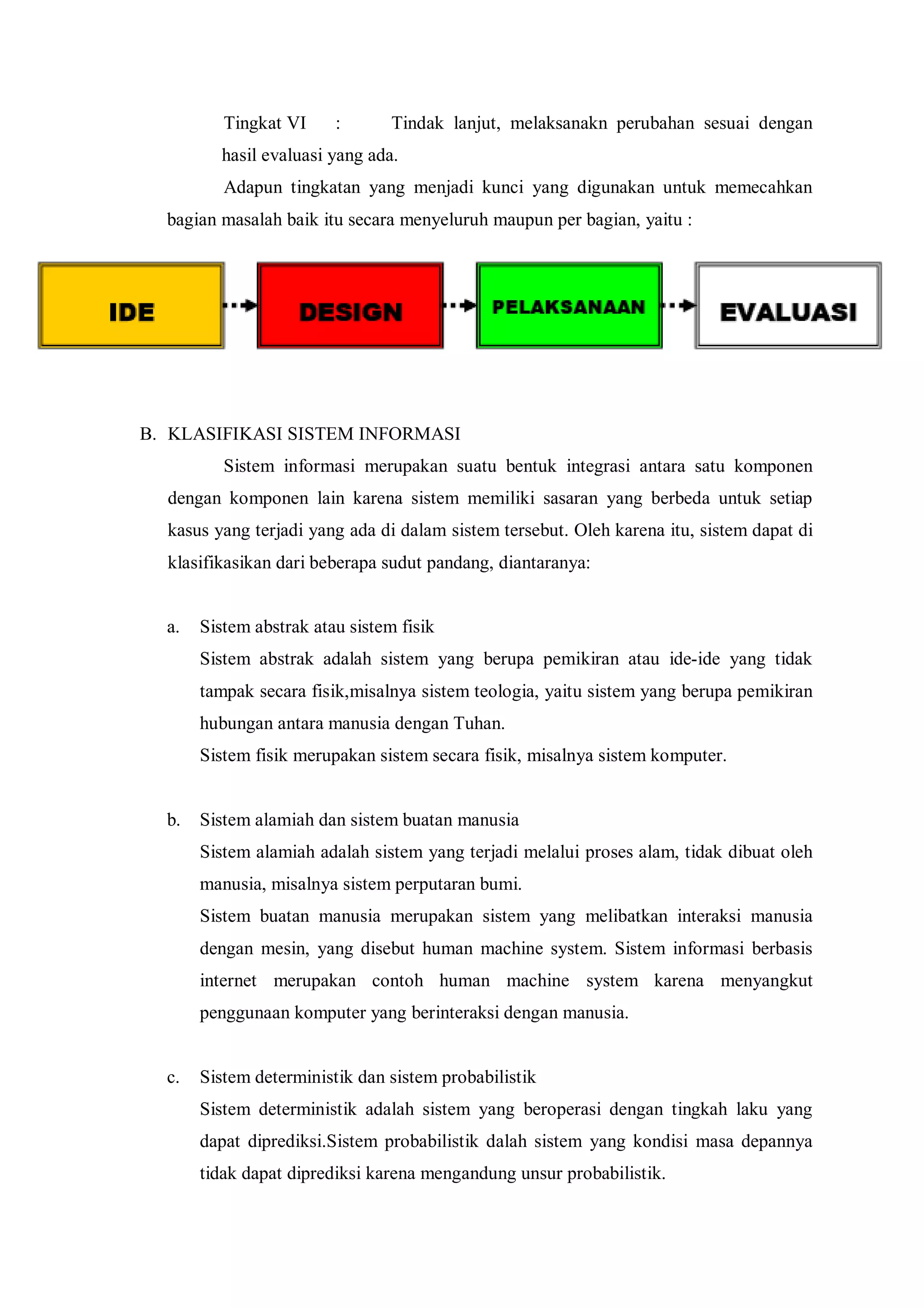Tingkat VI : Tindak lanjut, melaksanakn perubahan sesuai dengan
hasil evaluasi yang ada.
Adapun tingkatan yang menjadi kunci yang digunakan untuk memecahkan
bagian masalah baik itu secara menyeluruh maupun per bagian, yaitu :
B. KLASIFIKASI SISTEM INFORMASI
Sistem informasi merupakan suatu bentuk integrasi antara satu komponen
dengan komponen lain karena sistem memiliki sasaran yang berbeda untuk setiap
kasus yang terjadi yang ada di dalam sistem tersebut. Oleh karena itu, sistem dapat di
klasifikasikan dari beberapa sudut pandang, diantaranya:
a. Sistem abstrak atau sistem fisik
Sistem abstrak adalah sistem yang berupa pemikiran atau ide-ide yang tidak
tampak secara fisik,misalnya sistem teologia, yaitu sistem yang berupa pemikiran
hubungan antara manusia dengan Tuhan.
Sistem fisik merupakan sistem secara fisik, misalnya sistem komputer.
b. Sistem alamiah dan sistem buatan manusia
Sistem alamiah adalah sistem yang terjadi melalui proses alam, tidak dibuat oleh
manusia, misalnya sistem perputaran bumi.
Sistem buatan manusia merupakan sistem yang melibatkan interaksi manusia
dengan mesin, yang disebut human machine system. Sistem informasi berbasis
internet merupakan contoh human machine system karena menyangkut
penggunaan komputer yang berinteraksi dengan manusia.
c. Sistem deterministik dan sistem probabilistik
Sistem deterministik adalah sistem yang beroperasi dengan tingkah laku yang
dapat diprediksi.Sistem probabilistik dalah sistem yang kondisi masa depannya
tidak dapat diprediksi karena mengandung unsur probabilistik.
 